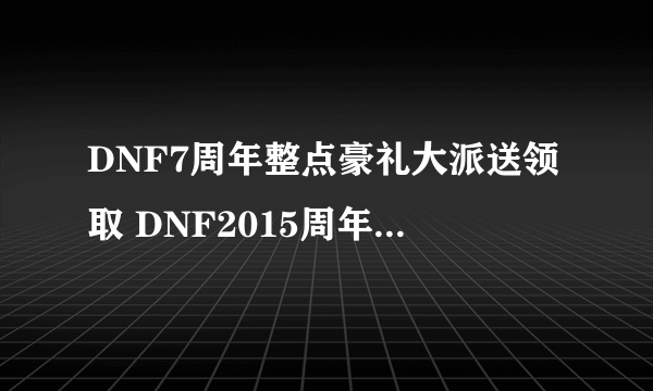 DNF7周年整点豪礼大派送领取 DNF2015周年庆活动领取地址