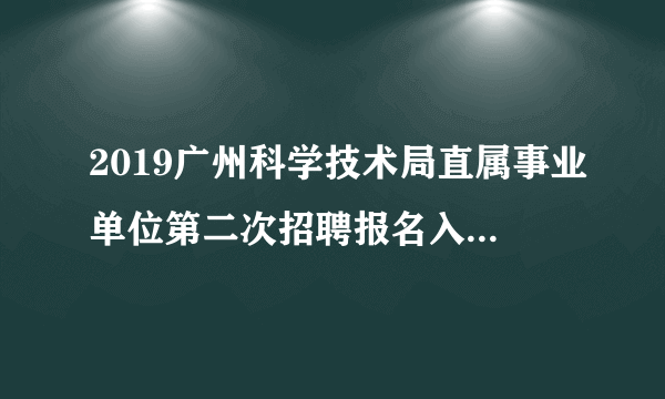 2019广州科学技术局直属事业单位第二次招聘报名入口www.hrssgz.gov.cn